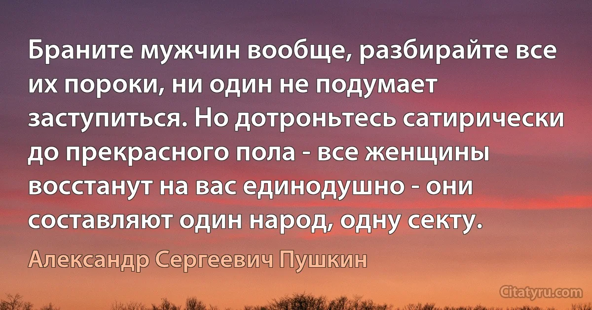 Браните мужчин вообще, разбирайте все их пороки, ни один не подумает заступиться. Но дотроньтесь сатирически до прекрасного пола - все женщины восстанут на вас единодушно - они составляют один народ, одну секту. (Александр Сергеевич Пушкин)