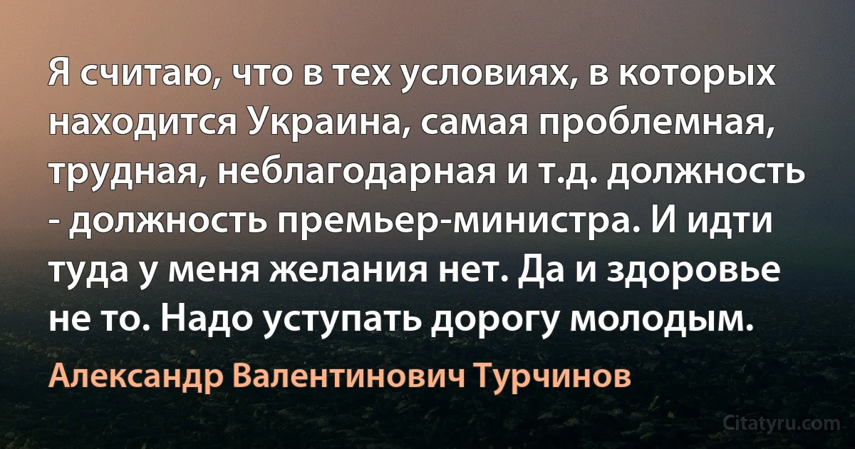 Я считаю, что в тех условиях, в которых находится Украина, самая проблемная, трудная, неблагодарная и т.д. должность - должность премьер-министра. И идти туда у меня желания нет. Да и здоровье не то. Надо уступать дорогу молодым. (Александр Валентинович Турчинов)