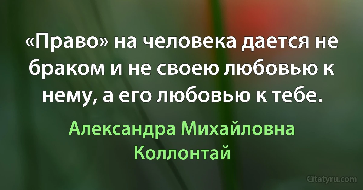 «Право» на человека дается не браком и не своею любовью к нему, а его любовью к тебе. (Александра Михайловна Коллонтай)