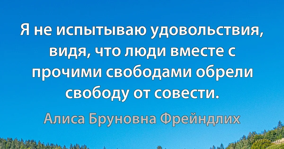 Я не испытываю удовольствия, видя, что люди вместе с прочими свободами обрели свободу от совести. (Алиса Бруновна Фрейндлих)