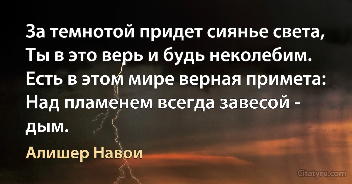 За темнотой придет сиянье света,
Ты в это верь и будь неколебим.
Есть в этом мире верная примета:
Над пламенем всегда завесой - дым. (Алишер Навои)