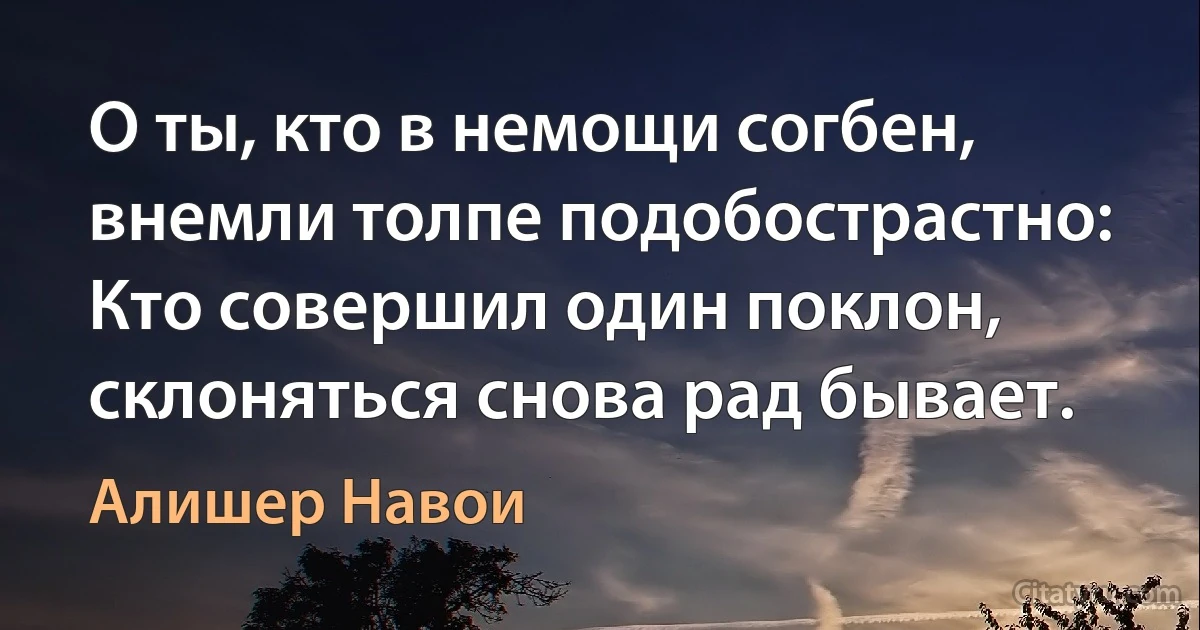 О ты, кто в немощи согбен, внемли толпе подобострастно:
Кто совершил один поклон, склоняться снова рад бывает. (Алишер Навои)