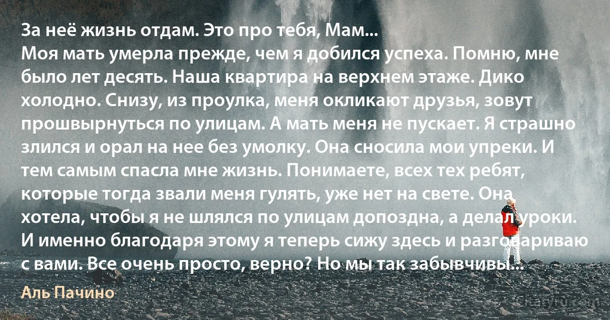 За неё жизнь отдам. Это про тебя, Мам...
Моя мать умерла прежде, чем я добился успеха. Помню, мне было лет десять. Наша квартира на верхнем этаже. Дико холодно. Снизу, из проулка, меня окликают друзья, зовут прошвырнуться по улицам. А мать меня не пускает. Я страшно злился и орал на нее без умолку. Она сносила мои упреки. И тем самым спасла мне жизнь. Понимаете, всех тех ребят, которые тогда звали меня гулять, уже нет на свете. Она хотела, чтобы я не шлялся по улицам допоздна, а делал уроки. И именно благодаря этому я теперь сижу здесь и разговариваю с вами. Все очень просто, верно? Но мы так забывчивы... (Аль Пачино)