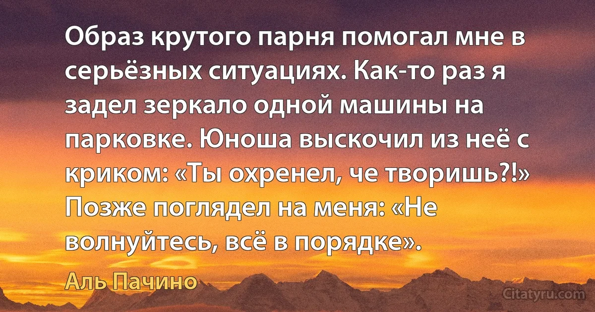 Образ крутого парня помогал мне в серьёзных ситуациях. Как-то раз я задел зеркало одной машины на парковке. Юноша выскочил из неё с криком: «Ты охренел, че творишь?!» Позже поглядел на меня: «Не волнуйтесь, всё в порядке». (Аль Пачино)