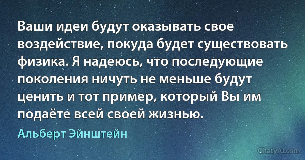 Ваши идеи будут оказывать свое воздействие, покуда будет существовать физика. Я надеюсь, что последующие поколения ничуть не меньше будут ценить и тот пример, который Вы им подаёте всей своей жизнью. (Альберт Эйнштейн)