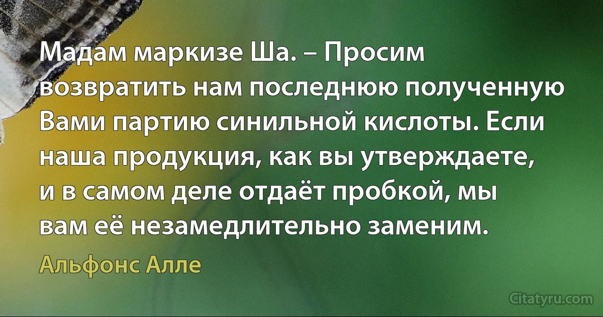 Мадам маркизе Ша. – Просим возвратить нам последнюю полученную Вами партию синильной кислоты. Если наша продукция, как вы утверждаете, и в самом деле отдаёт пробкой, мы вам её незамедлительно заменим. (Альфонс Алле)