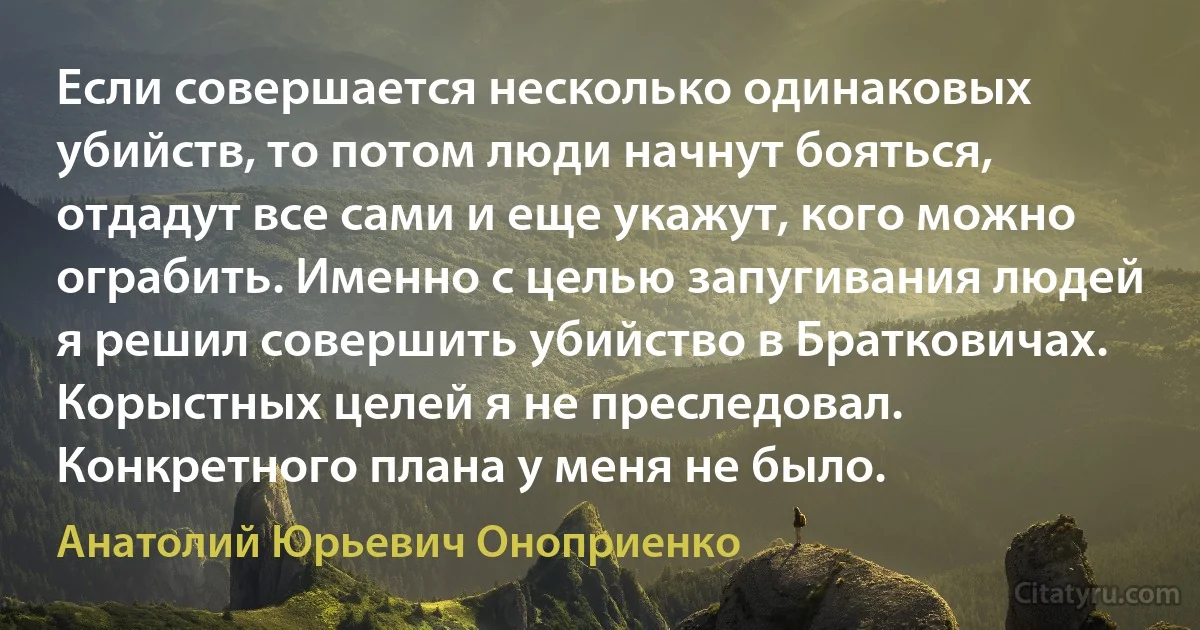 Если совершается несколько одинаковых убийств, то потом люди начнут бояться, отдадут все сами и еще укажут, кого можно ограбить. Именно с целью запугивания людей я решил совершить убийство в Братковичах. Корыстных целей я не преследовал. Конкретного плана у меня не было. (Анатолий Юрьевич Оноприенко)