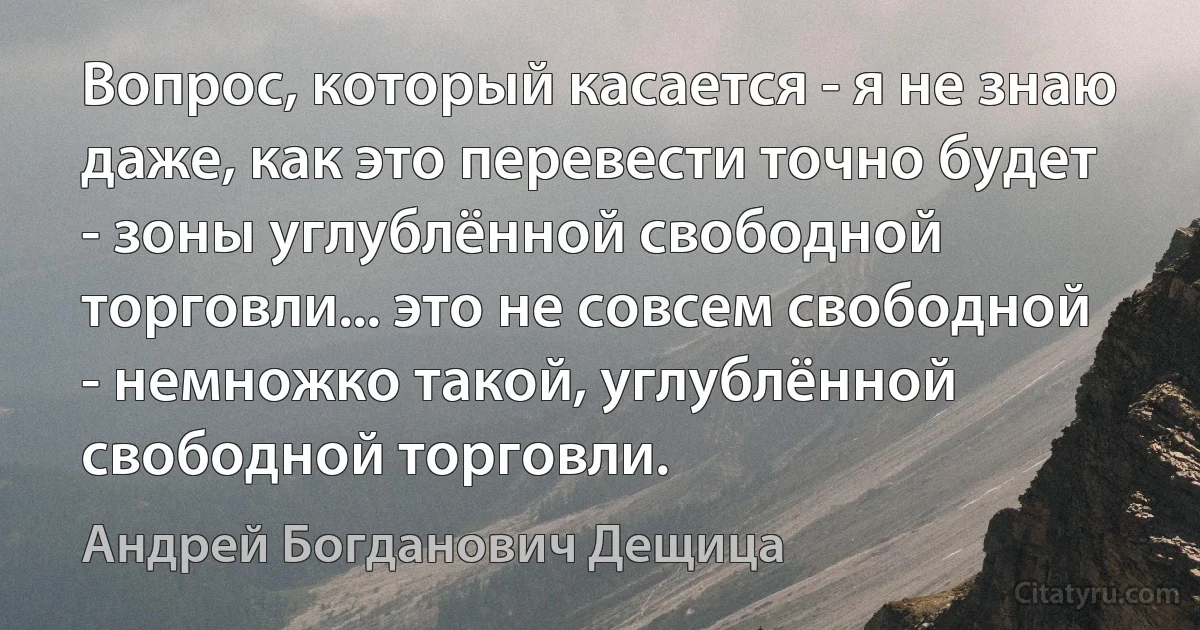 Вопрос, который касается - я не знаю даже, как это перевести точно будет - зоны углублённой свободной торговли... это не совсем свободной - немножко такой, углублённой свободной торговли. (Андрей Богданович Дещица)