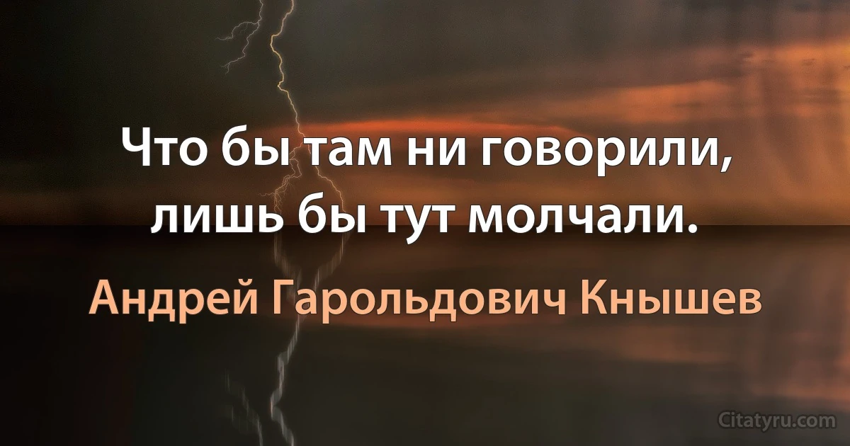 Что бы там ни говорили, лишь бы тут молчали. (Андрей Гарольдович Кнышев)