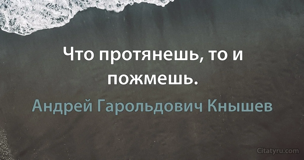 Что протянешь, то и пожмешь. (Андрей Гарольдович Кнышев)