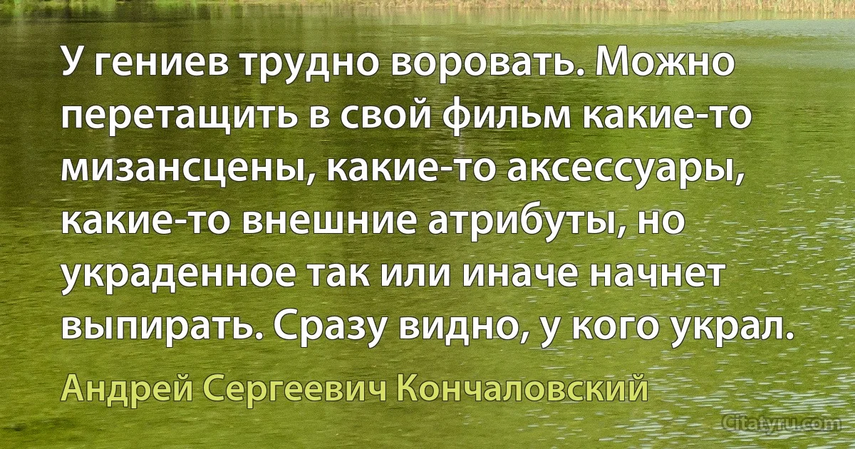 У гениев трудно воровать. Можно перетащить в свой фильм какие-то мизансцены, какие-то аксессуары, какие-то внешние атрибуты, но украденное так или иначе начнет выпирать. Сразу видно, у кого украл. (Андрей Сергеевич Кончаловский)