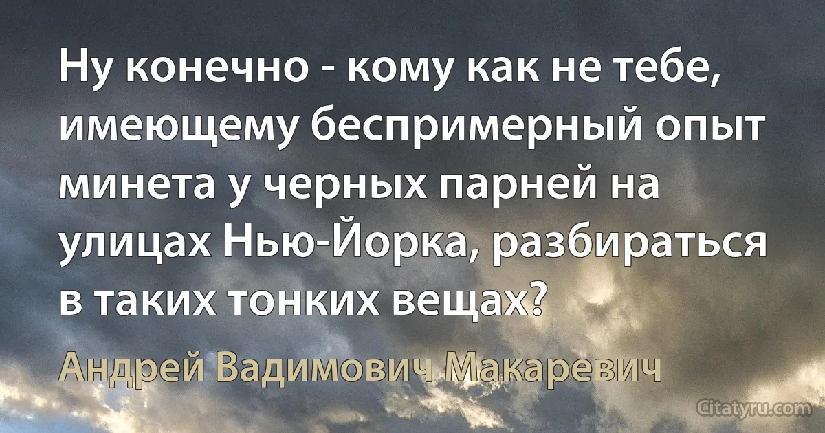 Ну конечно - кому как не тебе, имеющему беспримерный опыт минета у черных парней на улицах Нью-Йорка, разбираться в таких тонких вещах? (Андрей Вадимович Макаревич)