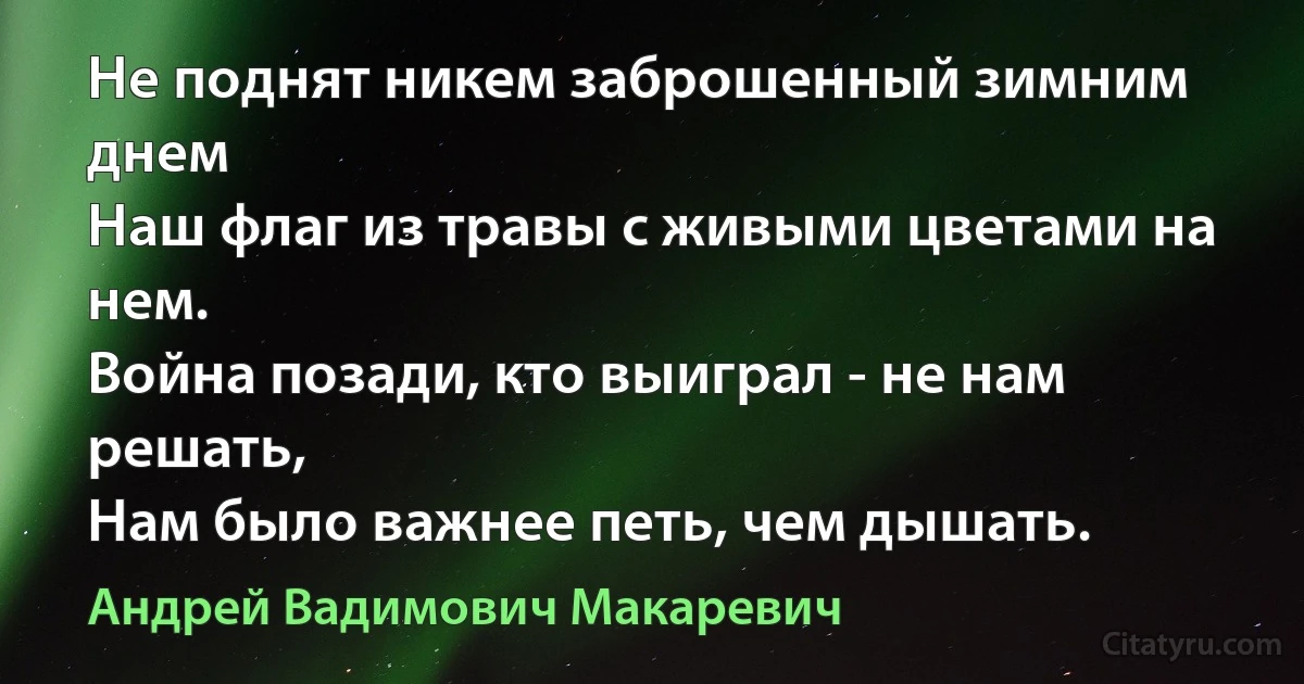 Не поднят никем заброшенный зимним днем
Наш флаг из травы с живыми цветами на нем.
Война позади, кто выиграл - не нам решать,
Нам было важнее петь, чем дышать. (Андрей Вадимович Макаревич)