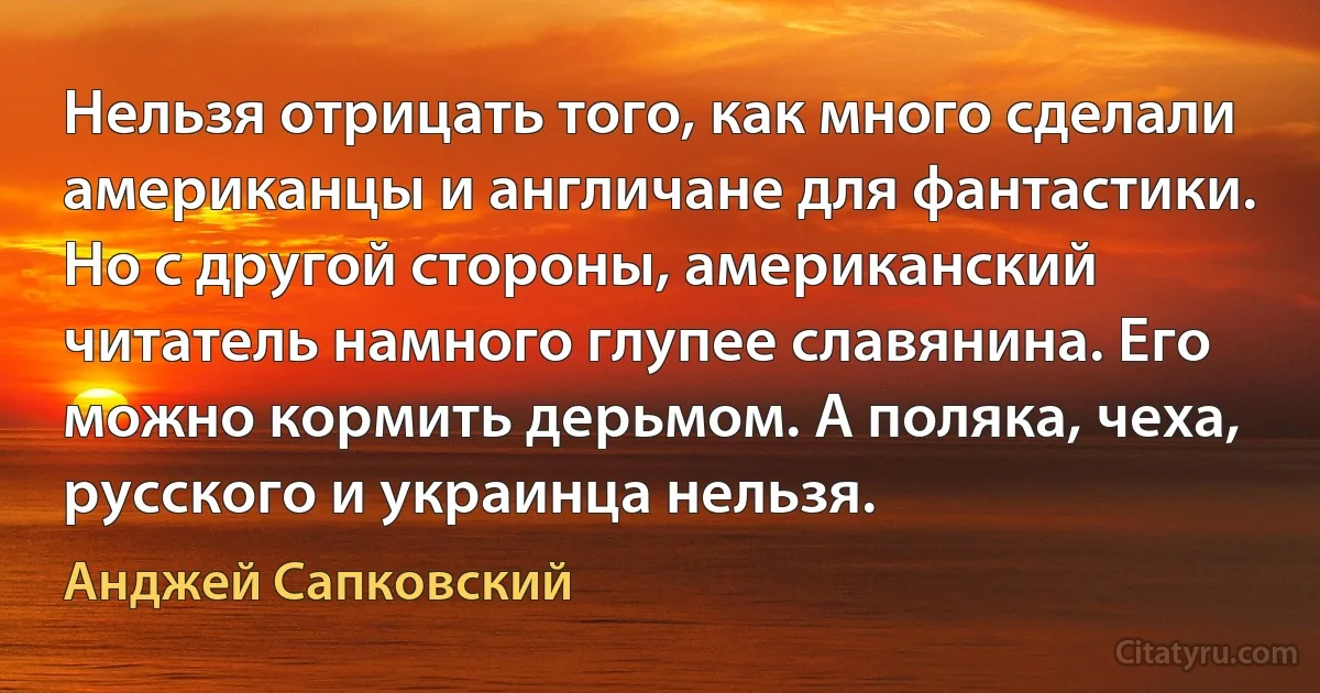 Нельзя отрицать того, как много сделали американцы и англичане для фантастики. Но с другой стороны, американский читатель намного глупее славянина. Его можно кормить дерьмом. А поляка, чеха, русского и украинца нельзя. (Анджей Сапковский)