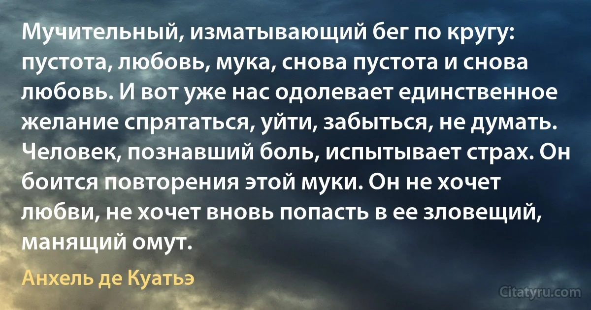 Мучительный, изматывающий бег по кругу: пустота, любовь, мука, снова пустота и снова любовь. И вот уже нас одолевает единственное желание спрятаться, уйти, забыться, не думать. Человек, познавший боль, испытывает страх. Он боится повторения этой муки. Он не хочет любви, не хочет вновь попасть в ее зловещий, манящий омут. (Анхель де Куатьэ)