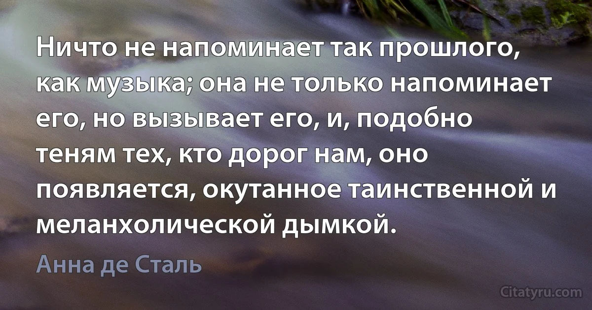 Ничто не напоминает так прошлого, как музыка; она не только напоминает его, но вызывает его, и, подобно теням тех, кто дорог нам, оно появляется, окутанное таинственной и меланхолической дымкой. (Анна де Сталь)