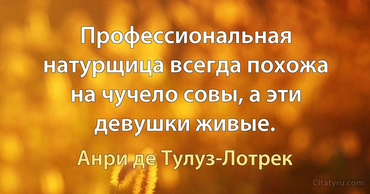 Профессиональная натурщица всегда похожа на чучело совы, а эти девушки живые. (Анри де Тулуз-Лотрек)