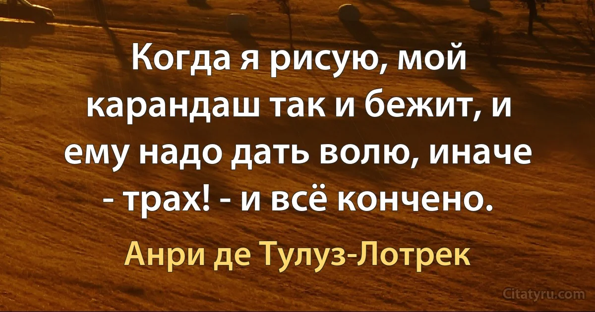 Когда я рисую, мой карандаш так и бежит, и ему надо дать волю, иначе - трах! - и всё кончено. (Анри де Тулуз-Лотрек)