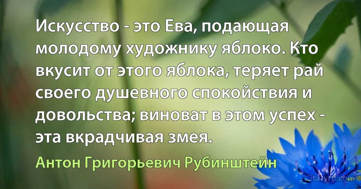 Искусство - это Ева, подающая молодому художнику яблоко. Кто вкусит от этого яблока, теряет рай своего душевного спокойствия и довольства; виноват в этом успех - эта вкрадчивая змея. (Антон Григорьевич Рубинштейн)