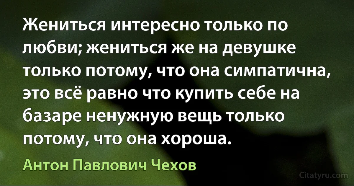 Жениться интересно только по любви; жениться же на девушке только потому, что она симпатична, это всё равно что купить себе на базаре ненужную вещь только потому, что она хороша. (Антон Павлович Чехов)