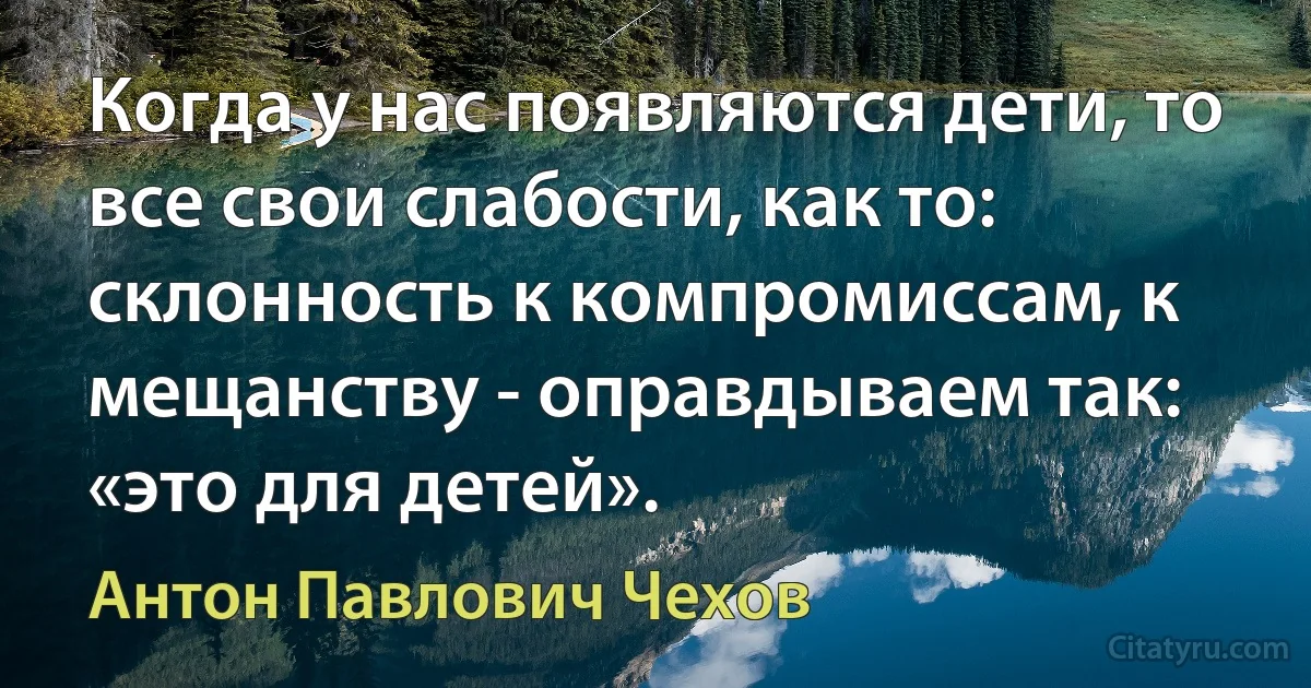 Когда у нас появляются дети, то все свои слабости, как то: склонность к компромиссам, к мещанству - оправдываем так: «это для детей». (Антон Павлович Чехов)