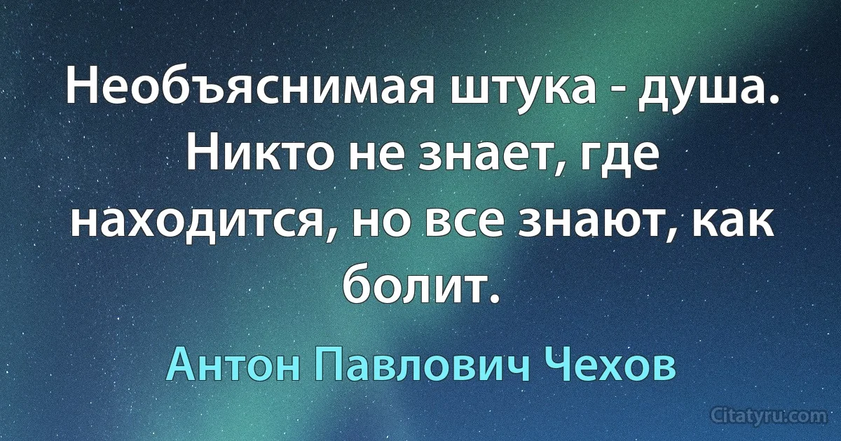 Необъяснимая штука - душа. Никто не знает, где находится, но все знают, как болит. (Антон Павлович Чехов)