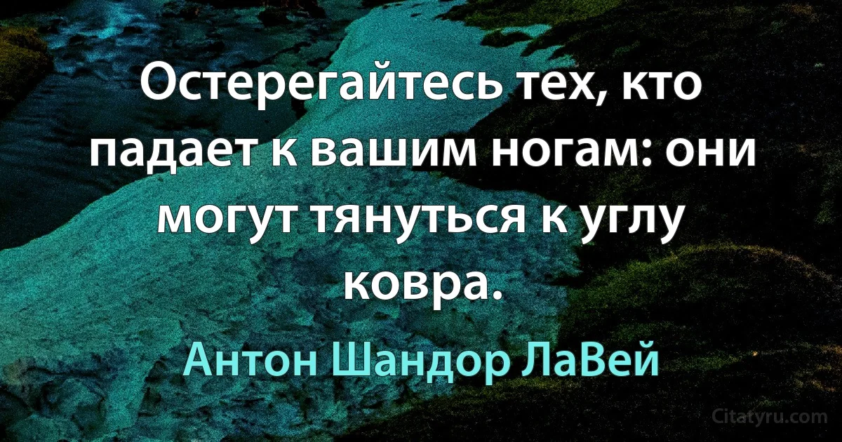 Остерегайтесь тех, кто падает к вашим ногам: они могут тянуться к углу ковра. (Антон Шандор ЛаВей)