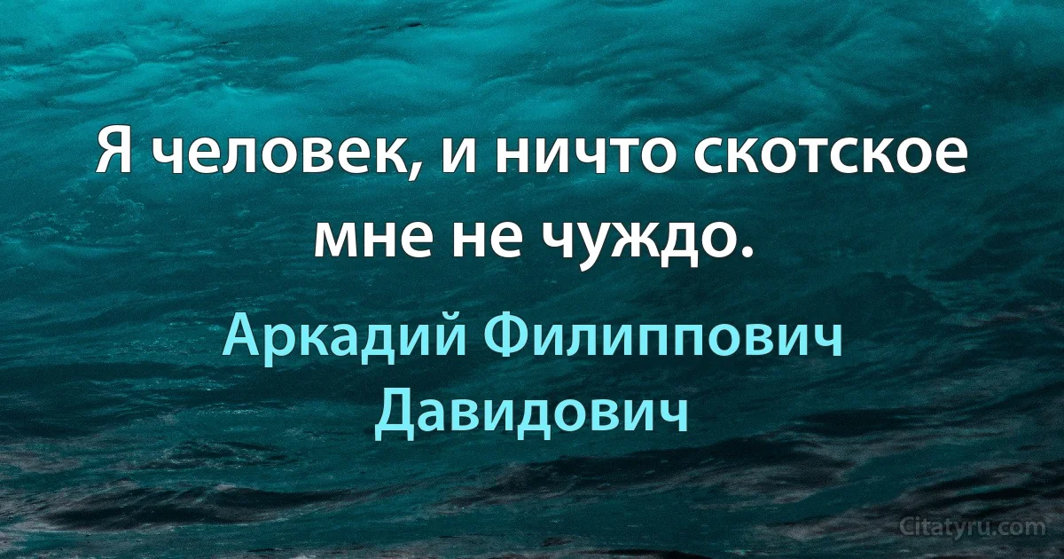 Я человек, и ничто скотское мне не чуждо. (Аркадий Филиппович Давидович)