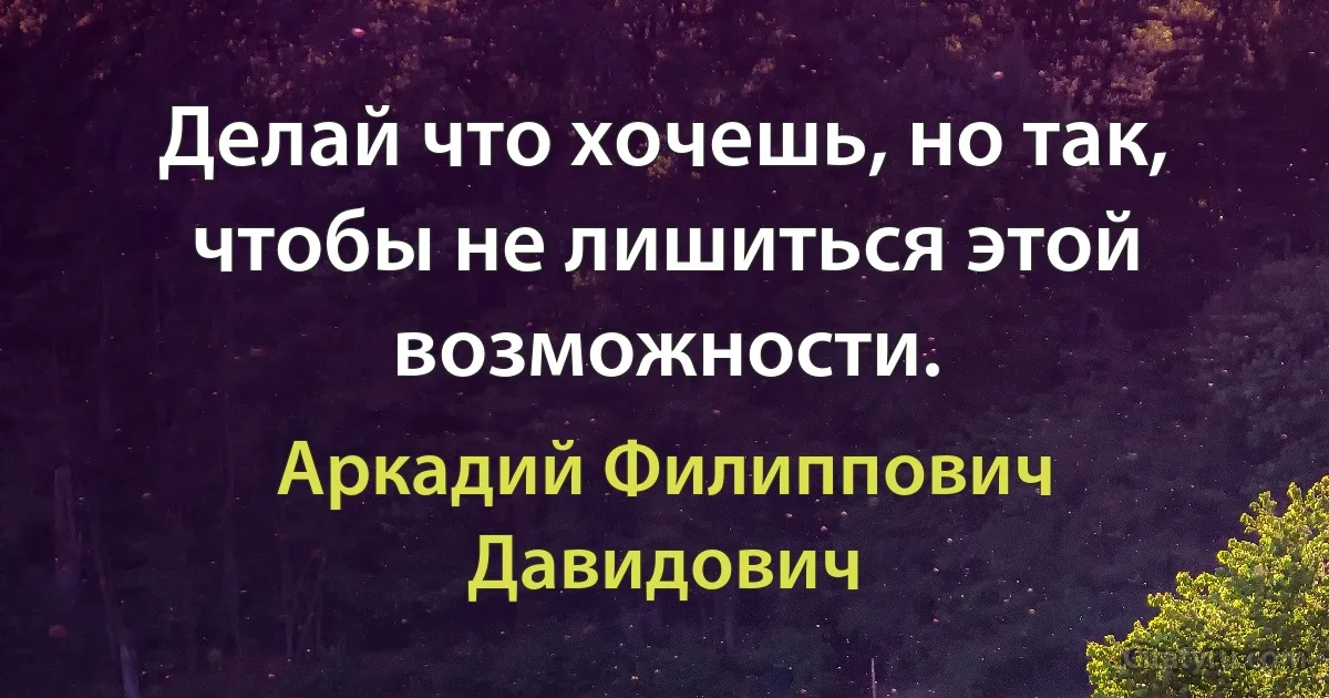 Делай что хочешь, но так, чтобы не лишиться этой возможности. (Аркадий Филиппович Давидович)