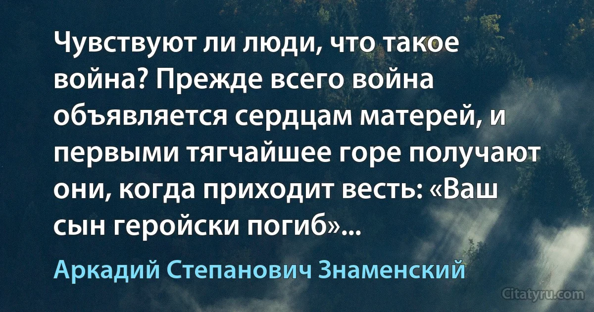 Чувствуют ли люди, что такое война? Прежде всего война объявляется сердцам матерей, и первыми тягчайшее горе получают они, когда приходит весть: «Ваш сын геройски погиб»... (Аркадий Степанович Знаменский)