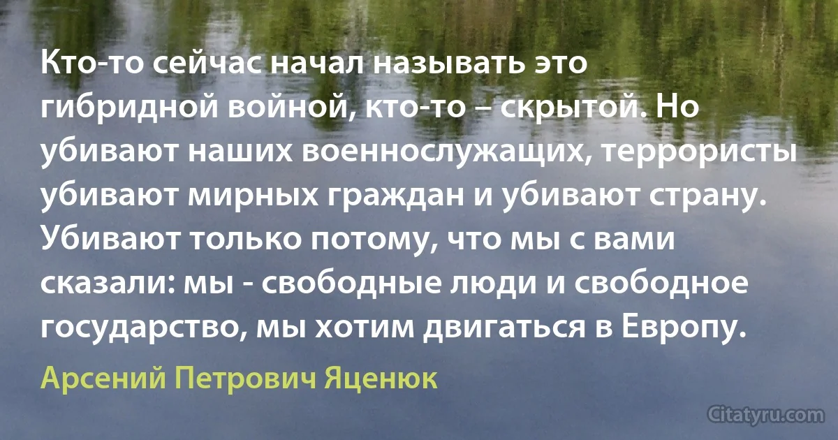 Кто-то сейчас начал называть это гибридной войной, кто-то – скрытой. Но убивают наших военнослужащих, террористы убивают мирных граждан и убивают страну. Убивают только потому, что мы с вами сказали: мы - свободные люди и свободное государство, мы хотим двигаться в Европу. (Арсений Петрович Яценюк)