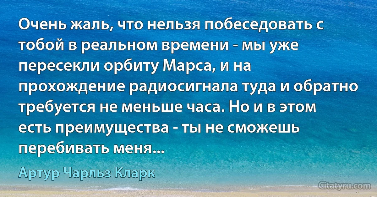 Очень жаль, что нельзя побеседовать с тобой в реальном времени - мы уже пересекли орбиту Марса, и на прохождение радиосигнала туда и обратно требуется не меньше часа. Но и в этом есть преимущества - ты не сможешь перебивать меня... (Артур Чарльз Кларк)