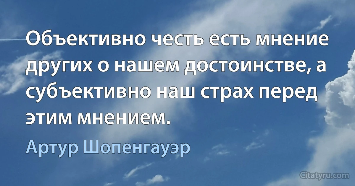 Объективно честь есть мнение других о нашем достоинстве, а субъективно наш страх перед этим мнением. (Артур Шопенгауэр)