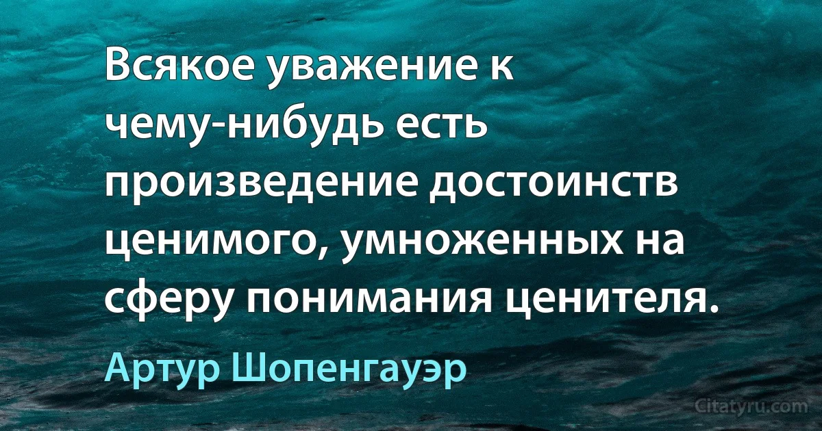 Всякое уважение к чему-нибудь есть произведение достоинств ценимого, умноженных на сферу понимания ценителя. (Артур Шопенгауэр)