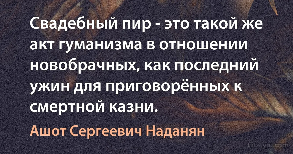 Свадебный пир - это такой же акт гуманизма в отношении новобрачных, как последний ужин для приговорённых к смертной казни. (Ашот Сергеевич Наданян)