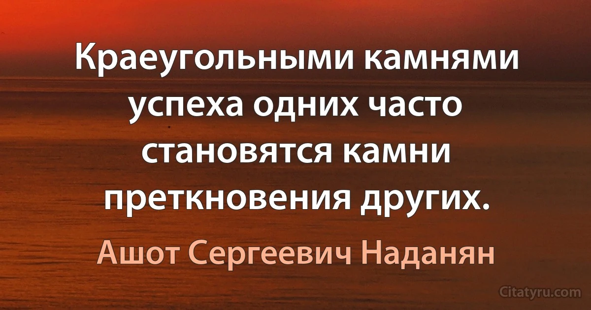 Краеугольными камнями успеха одних часто становятся камни преткновения других. (Ашот Сергеевич Наданян)