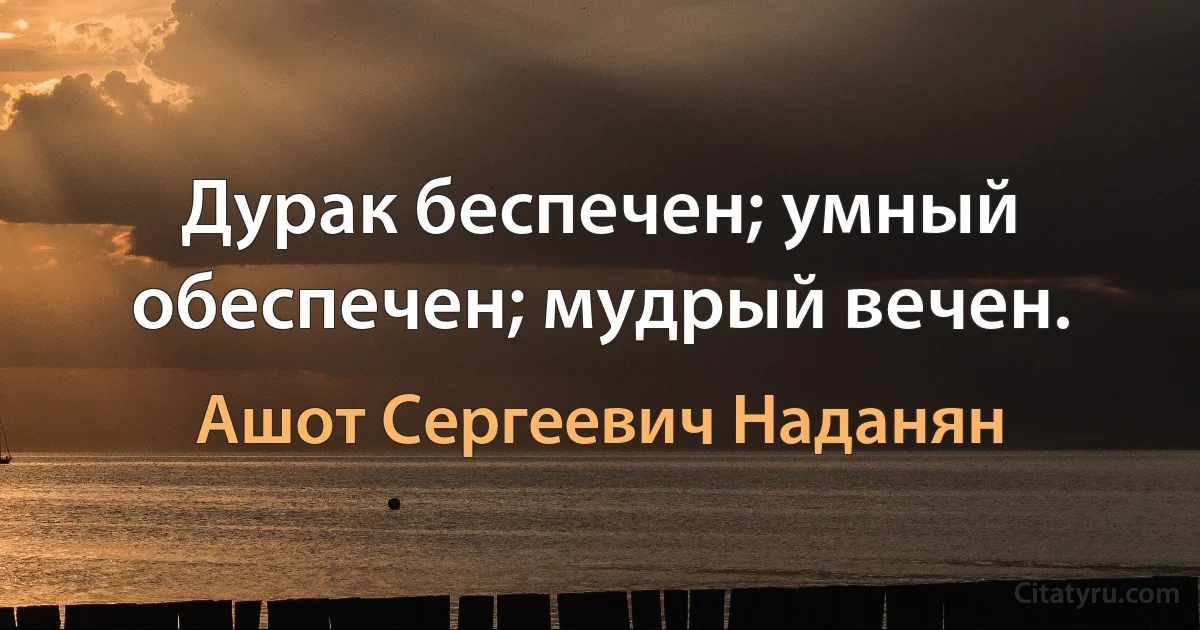 Дурак беспечен; умный обеспечен; мудрый вечен. (Ашот Сергеевич Наданян)