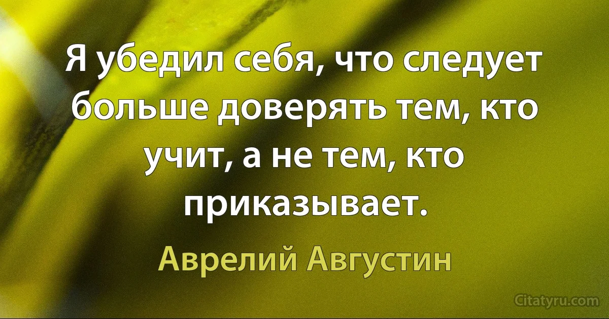 Я убедил себя, что следует больше доверять тем, кто учит, а не тем, кто приказывает. (Аврелий Августин)