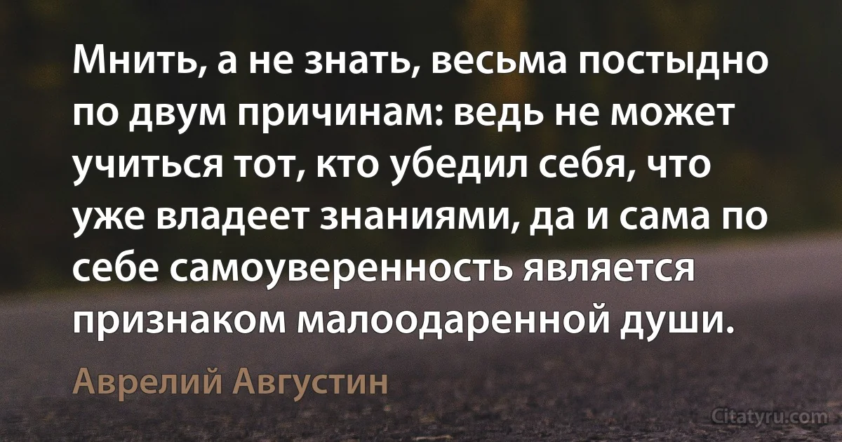 Мнить, а не знать, весьма постыдно по двум причинам: ведь не может учиться тот, кто убедил себя, что уже владеет знаниями, да и сама по себе самоуверенность является признаком малоодаренной души. (Аврелий Августин)