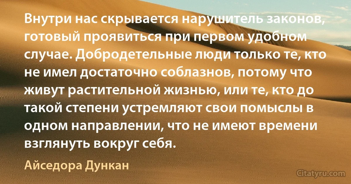 Внутри нас скрывается нарушитель законов, готовый проявиться при первом удобном случае. Добродетельные люди только те, кто не имел достаточно соблазнов, потому что живут растительной жизнью, или те, кто до такой степени устремляют свои помыслы в одном направлении, что не имеют времени взглянуть вокруг себя. (Айседора Дункан)