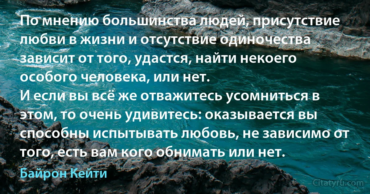 По мнению большинства людей, присутствие любви в жизни и отсутствие одиночества зависит от того, удастся, найти некоего особого человека, или нет.
И если вы всё же отважитесь усомниться в этом, то очень удивитесь: оказывается вы способны испытывать любовь, не зависимо от того, есть вам кого обнимать или нет. (Байрон Кейти)