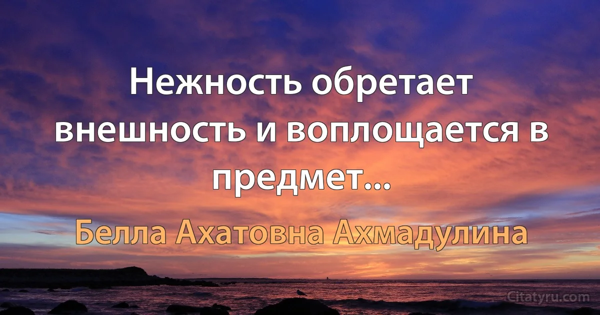 Нежность обретает внешность и воплощается в предмет... (Белла Ахатовна Ахмадулина)