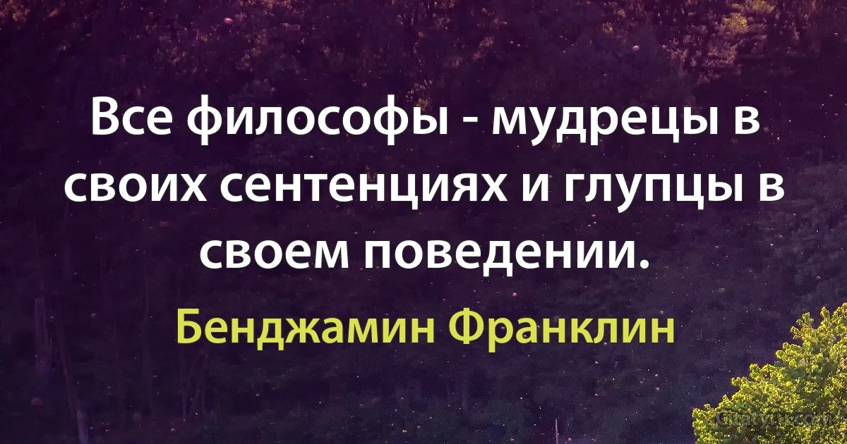 Все философы - мудрецы в своих сентенциях и глупцы в своем поведении. (Бенджамин Франклин)