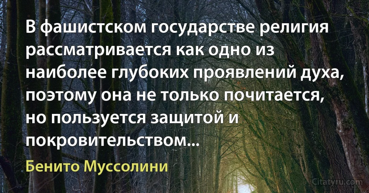 В фашистском государстве религия рассматривается как одно из наиболее глубоких проявлений духа, поэтому она не только почитается, но пользуется защитой и покровительством... (Бенито Муссолини)