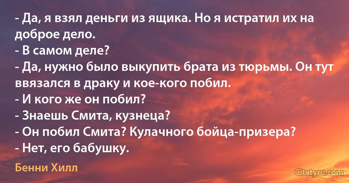 - Да, я взял деньги из ящика. Но я истратил их на доброе дело.
- В самом деле?
- Да, нужно было выкупить брата из тюрьмы. Он тут ввязался в драку и кое-кого побил.
- И кого же он побил?
- Знаешь Смита, кузнеца?
- Он побил Смита? Кулачного бойца-призера?
- Нет, его бабушку. (Бенни Хилл)