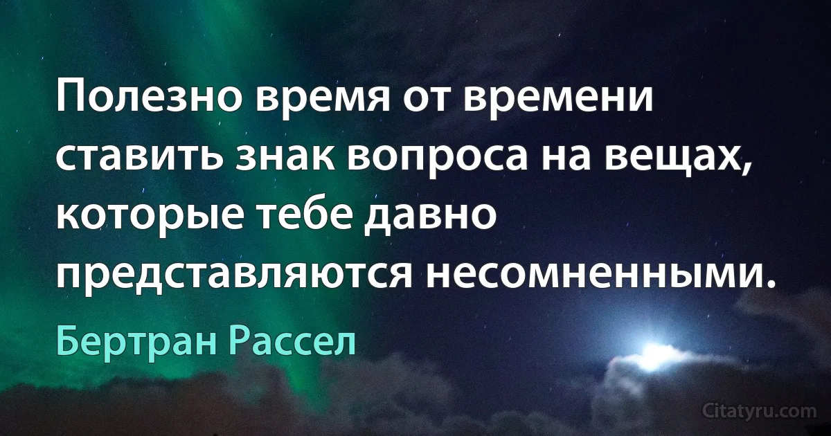 Полезно время от времени ставить знак вопроса на вещах, которые тебе давно представляются несомненными. (Бертран Рассел)