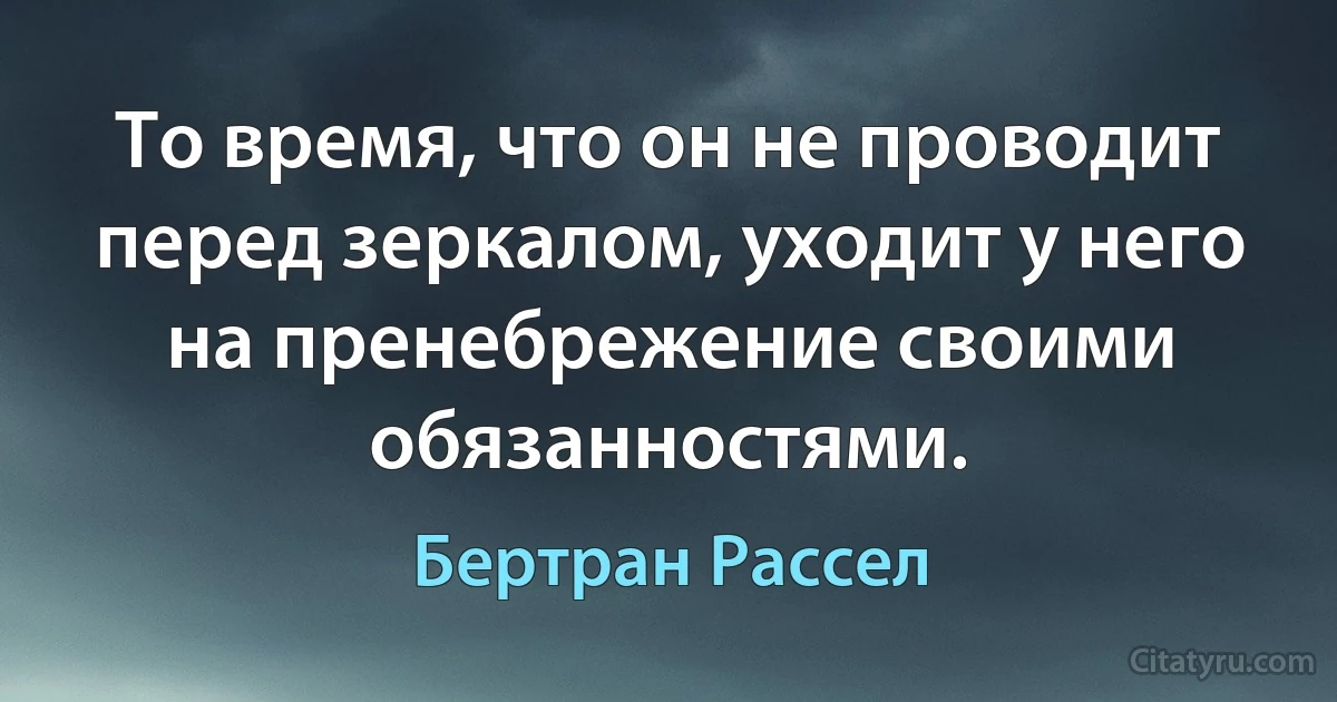 То время, что он не проводит перед зеркалом, уходит у него на пренебрежение своими обязанностями. (Бертран Рассел)