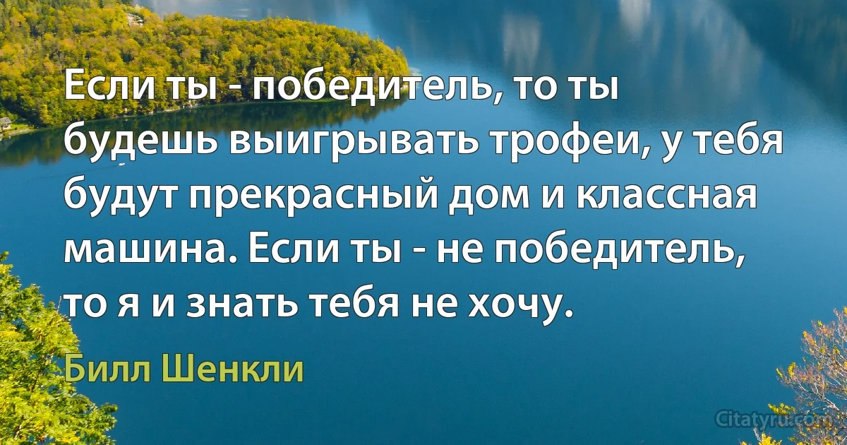 Если ты - победитель, то ты будешь выигрывать трофеи, у тебя будут прекрасный дом и классная машина. Если ты - не победитель, то я и знать тебя не хочу. (Билл Шенкли)