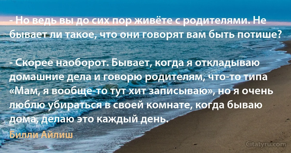 - Но ведь вы до сих пор живёте с родителями. Не бывает ли такое, что они говорят вам быть потише?

- Скорее наоборот. Бывает, когда я откладываю домашние дела и говорю родителям, что-то типа «Мам, я вообще-то тут хит записываю», но я очень люблю убираться в своей комнате, когда бываю дома, делаю это каждый день. (Билли Айлиш)