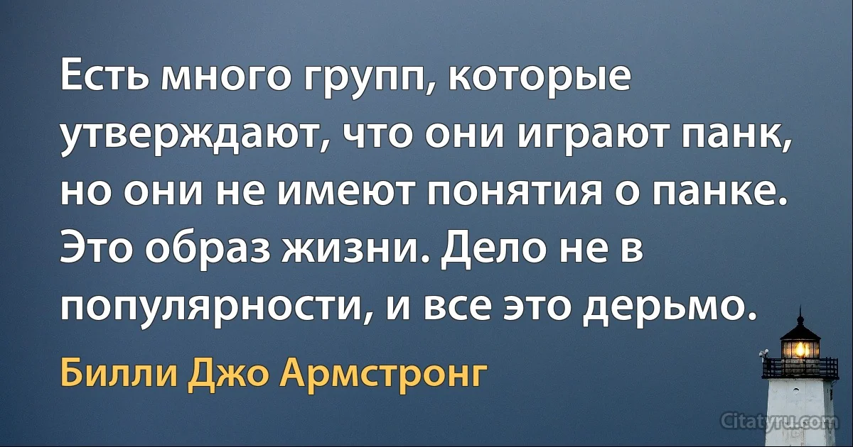 Есть много групп, которые утверждают, что они играют панк, но они не имеют понятия о панке. Это образ жизни. Дело не в популярности, и все это дерьмо. (Билли Джо Армстронг)